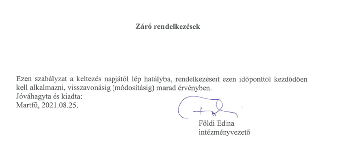 Záró rendelkezések. Ezen szabályzat a keltezés napjától lép hatályba, rendelkezéseit ezen időponttól kezdődően kell alkalmazni, visszavonásáig (módosításáig) marad érvényben. Jóváhagyta és kiadta: Martfű, 2021.08.25. Intézményvezető aláírása: Földi Edina